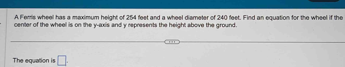 A Ferris wheel has a maximum height of 254 feet and a wheel diameter of 240 feet. Find an equation for the wheel if the 
center of the wheel is on the y-axis and y represents the height above the ground. 
The equation is □.