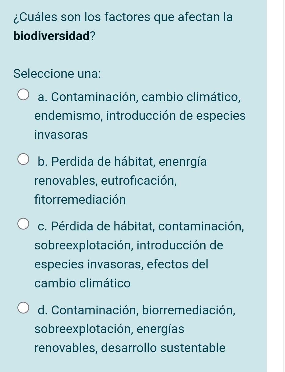 ¿Cuáles son los factores que afectan la
biodiversidad?
Seleccione una:
a. Contaminación, cambio climático,
endemismo, introducción de especies
invasoras
b. Perdida de hábitat, enenrgía
renovables, eutroficación,
fitorremediación
c. Pérdida de hábitat, contaminación,
sobreexplotación, introducción de
especies invasoras, efectos del
cambio climático
d. Contaminación, biorremediación,
sobreexplotación, energías
renovables, desarrollo sustentable