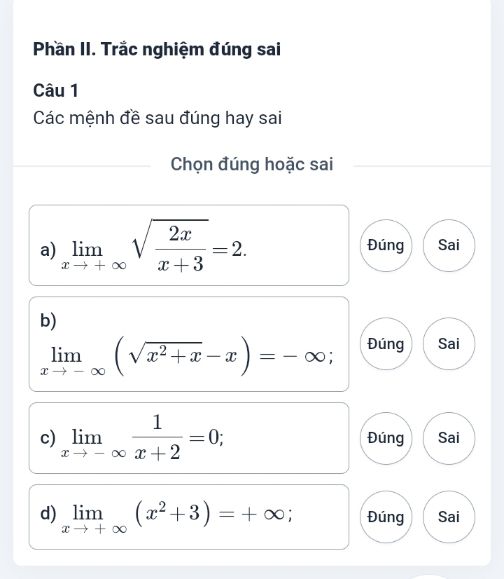 Phần II. Trắc nghiệm đúng sai
Câu 1
Các mệnh đề sau đúng hay sai
Chọn đúng hoặc sai
a) limlimits _xto +∈fty sqrt(frac 2x)x+3=2. Đúng Sai
b)
limlimits _xto -∈fty (sqrt(x^2+x)-x)=-∈fty; Đúng Sai
c) limlimits _xto -∈fty  1/x+2 =0; Đúng Sai
d) limlimits _xto +∈fty (x^2+3)=+∈fty; Đúng Sai