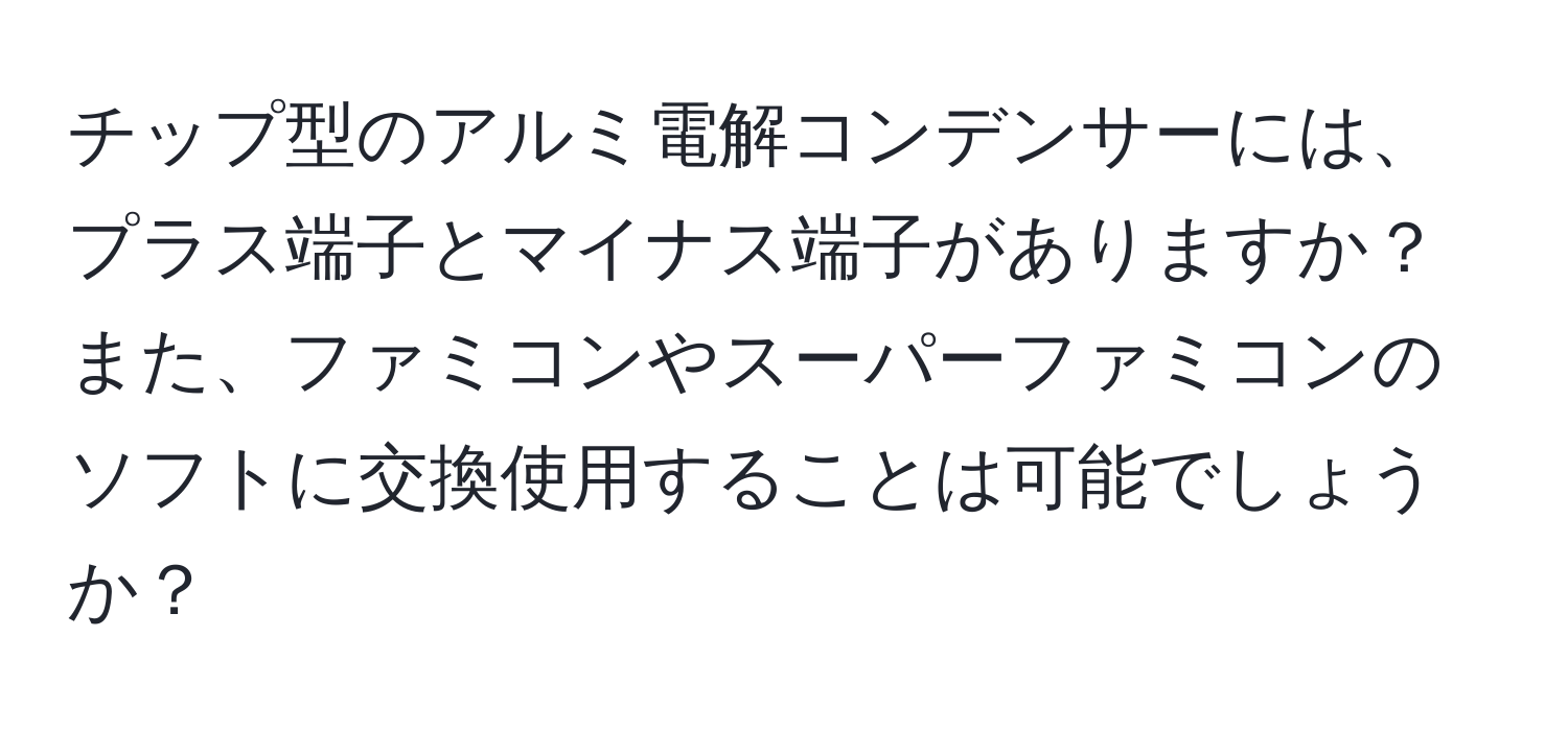 チップ型のアルミ電解コンデンサーには、プラス端子とマイナス端子がありますか？また、ファミコンやスーパーファミコンのソフトに交換使用することは可能でしょうか？