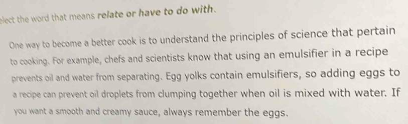 elect the word that means relate or have to do with. 
One way to become a better cook is to understand the principles of science that pertain 
to cooking. For example, chefs and scientists know that using an emulsifier in a recipe 
prevents oil and water from separating. Egg yolks contain emulsifiers, so adding eggs to 
a recipe can prevent oil droplets from clumping together when oil is mixed with water. If 
you want a smooth and creamy sauce, always remember the eggs.