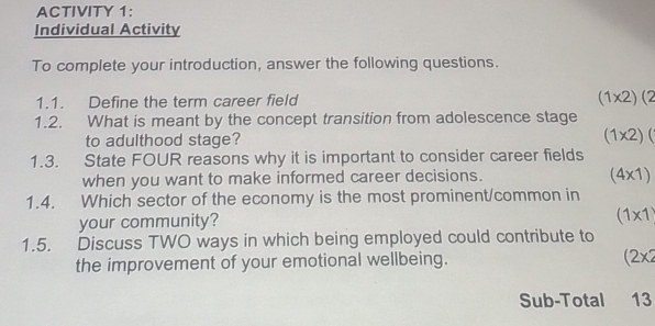 ACTIVITY 1: 
Individual Activity 
To complete your introduction, answer the following questions. 
1.1. Define the term career field
(1* 2)(2
1.2. What is meant by the concept transition from adolescence stage 
to adulthood stage? (1* 2)(
1.3. State FOUR reasons why it is important to consider career fields 
when you want to make informed career decisions.
(4* 1)
1.4. Which sector of the economy is the most prominent/common in 
your community?
(1* 1
1.5. Discuss TWO ways in which being employed could contribute to 
the improvement of your emotional wellbeing. (2x2 
Sub-Total 13