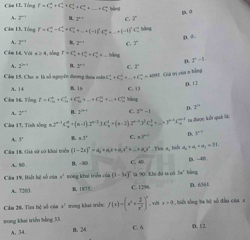 Tổng T=C_n^(0+C_n^1+C_n^3+C_n^4+....+C_n^n bằng
D. 0
A. 2^n+1) B. 2^(n-1) C. 2^n
Câu 13. Tổng T=C_n^(0-C_n^1+C_n^2+...+(-1)^1)C_n^(k+...+(-1)^n)C_1 bằng
D. 0 .
A. 2^(n+1) B. 2^(n-1) C. 2^n
Câu 14. Với n≥ 4 , tổng T=C_n^(1+C_n^3+C_n^5+... bằng
D. 2^n)-1.
A. 2^(2n-1) B. 2^(n-1) C. 2^n
Câu 15. Cho n là số nguyên dương thỏa mãn C_n^(1+C_n^2+...+C_n^n=4095. Giá trị của n bằng
D. 12
A. 14 B. 16 C. 13
Câu 16. Tổng T=C_(2n)^0+C_(2n)^2+C_(2n)^4+...+C_(2n)^(2k)+...+C_(2n)^2 bằng
D. 2^2n)
A. 2^(n-1) B. 2^(2n-1) C. 2^(2n)-1
Câu 17. Tính tổng n. 1.2^(n-1).C_n^(0+(n-1).2^n-2).3.C_n^(1+(n-2).2^n-3).3^2.C_n^(2+...+3^n-1).C_n^((n-1) ta được kết quả là:
D. 5^n-1)
A. 5^n
B. n.5^n
C. n.5^(n-1)
Câu 18. Giả sử có khai triển (1-2x)^n=a_0+a_1x+a_2x^2+...+a_nx^n. Tìm a_4 biết a_0+a_1+a_2=31.
D. ~40 .
A. 80 . B. -80 . C. 40 .
Câu 19. Biết hệ số của x^2 trong khai triển của (1-3x)^n là 90. Khi đó ta có 3n^4 bằng
A. 7203. B. 1875. C. 1296. D. 6561.
Câu 20. Tìm hệ số của x^2 trong khai triển: f(x)=(x^3+ 2/x^2 )^n , với x>0 , biết tổng ba hệ số đầu của x
trong khai triển bằng 33.
A. 34. B. 24. C. 6. D. 12.