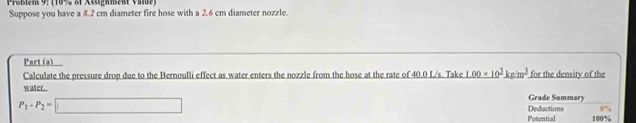 Problem 9: (10% of Assignment Value) 
Suppose you have a 8.2 cm diameter fire hose with a 2.6 cm diameter nozzle. 
Part (a) I 
Calculate the pressure drop due to the Bernoulli effect as water enters the nozzle from the hose at the rate of 40.0 L/s. Take I _ (.00* 10)^3kg/m^3. for the density of the 
water. Grade Summary
P_1-P_2=□
Deductions 0%
Potential 100%