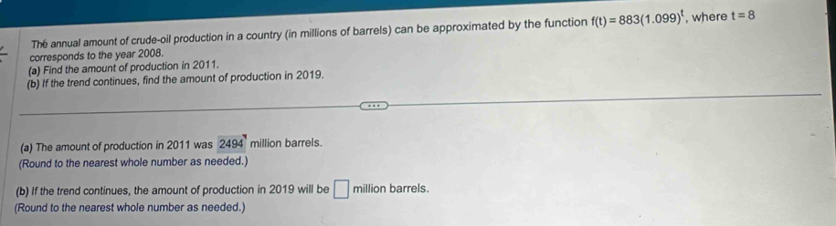 The annual amount of crude-oil production in a country (in millions of barrels) can be approximated by the function f(t)=883(1.099)^t , where t=8
corresponds to the year 2008. 
(a) Find the amount of production in 2011. 
(b) If the trend continues, find the amount of production in 2019. 
(a) The amount of production in 2011 was 2494 million barrels. 
(Round to the nearest whole number as needed.) 
(b) If the trend continues, the amount of production in 2019 will be □ million barrels. 
(Round to the nearest whole number as needed.)