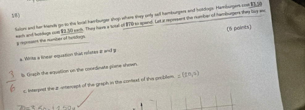 Saloni and her friends go to the local hamburger shop where they only sell hamburgers and hotdogs. Hamburgers cost $3.50
each and hotdogs cost $2,50 each. They have a total of $70 to spend. Let z represent the number of hamburgers they buy anc 
(6 points)
y represent the number of hotdogs. 
a. Write a linear equation that relates z and y
b. Graph the equation on the coordinate plane shown. 
c. Interpret the x -intercept of the graph in the context of this problem. =(20,0)