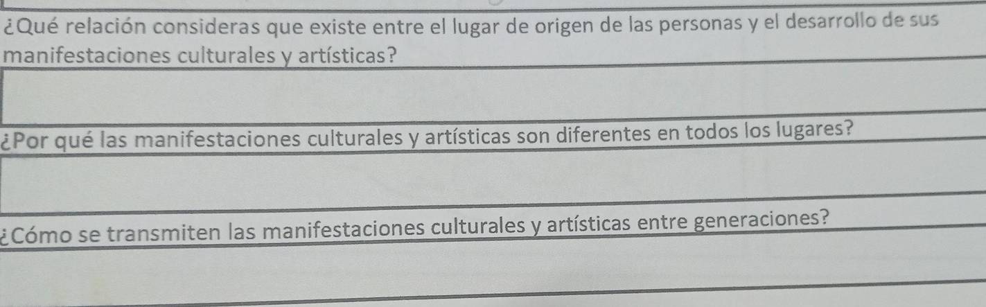 ¿Qué relación consideras que existe entre el lugar de origen de las personas y el desarrollo de sus 
manifestaciones culturales y artísticas? 
¿Por qué las manifestaciones culturales y artísticas son diferentes en todos los lugares? 
¿ Cómo se transmiten las manifestaciones culturales y artísticas entre generaciones? 
_