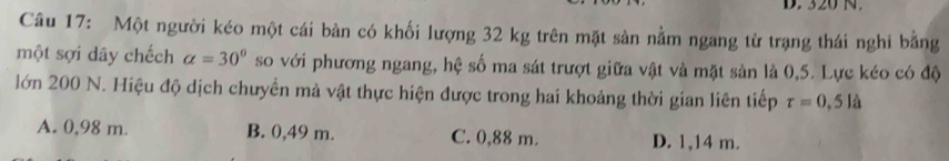 D. 320 N.
Câu 17: Một người kéo một cái bàn có khối lượng 32 kg trên mặt sản nằm ngang từ trạng thái nghi bằng
một sợi dây chếch alpha =30° so với phương ngang, hệ số ma sát trượt giữa vật và mặt sản là 0,5. Lực kéo có độ
lớn 200 N. Hiệu độ dịch chưyển mà vật thực hiện được trong hai khoảng thời gian liên tiếp tau =0,5la
A. 0,98 m. B. 0,49 m. C. 0,88 m. D. 1,14 m.