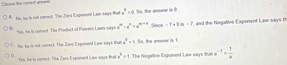 Choose the correct answer
A- No, he is not correct. The Zero Exponent Law says that a^0=0.So the answer is 0.
B.. Since -7+0 is - 7, and the Negative Exponent Law says th
Yes, he is correct. The Product of Powers Laws says a^m· a^n=a^(m+n)
C No, he is not correct. The Zero Exponent Law says that a^0=1.So the answer is 1
D. The Negative Exponent Law says that a^(-1)= 1/a 
Yes, he is correct The Zero Exponent Law says that a^0=1