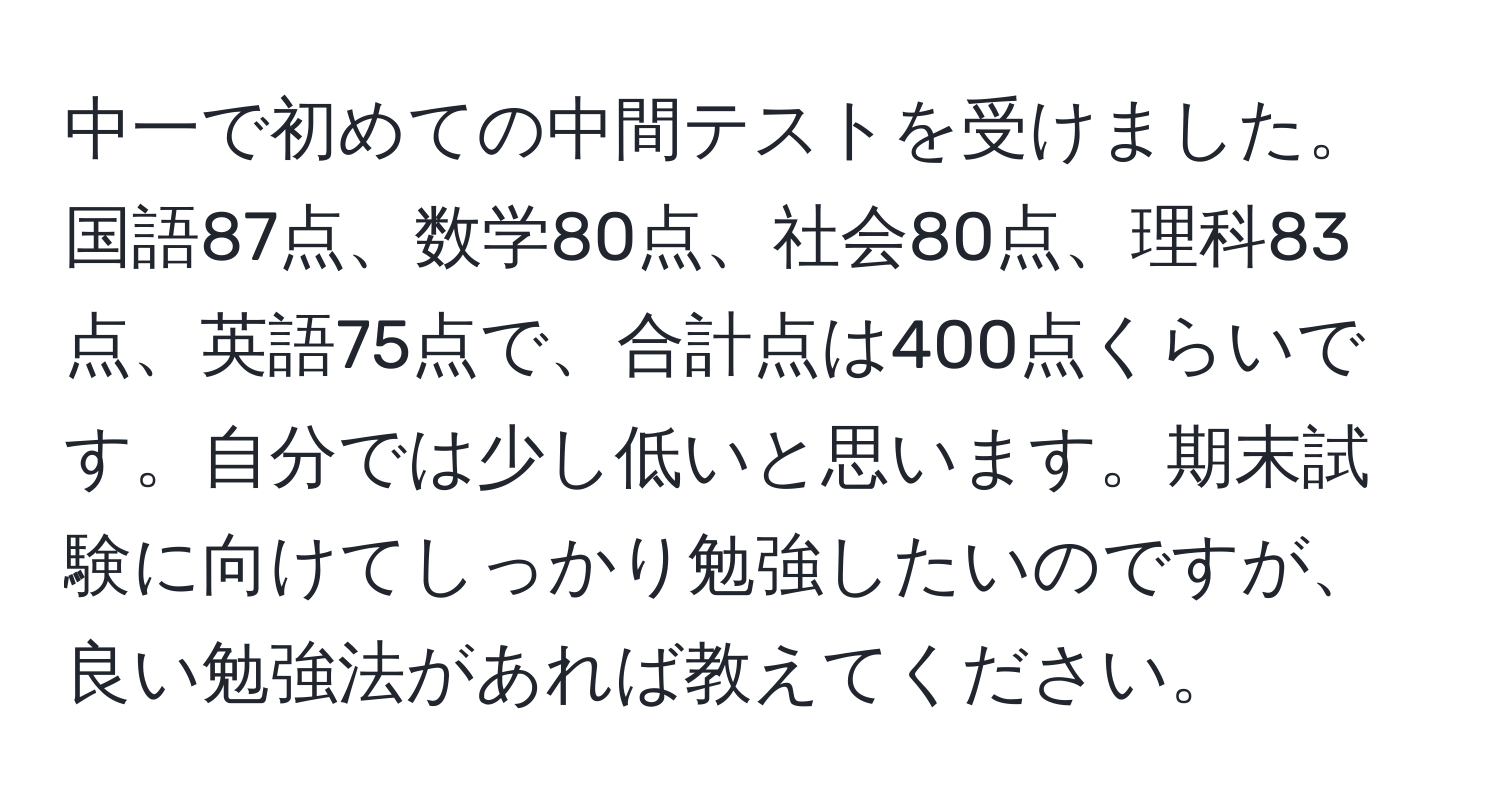 中一で初めての中間テストを受けました。国語87点、数学80点、社会80点、理科83点、英語75点で、合計点は400点くらいです。自分では少し低いと思います。期末試験に向けてしっかり勉強したいのですが、良い勉強法があれば教えてください。