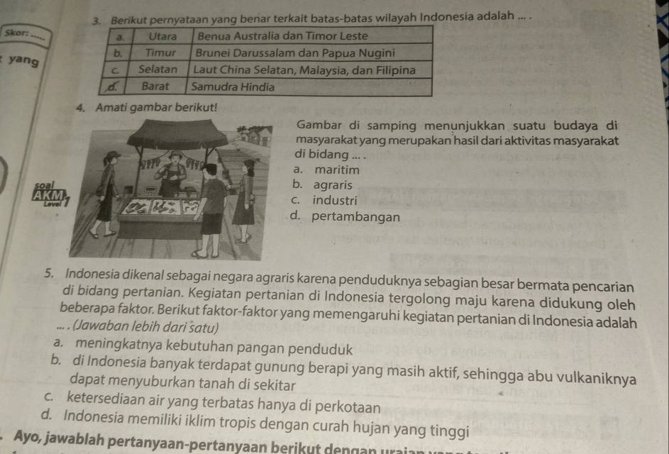 Berikut pernyataan yang benar terkait batas-batas wilayah Indonesia adalah ... .
Skor:
yang
4. Amati gambar berikut!
Gambar di samping menunjukkan suatu budaya di
masyarakat yang merupakan hasil dari aktivitas masyarakat
di bidang ... .
a. maritim
soalb. agraris
AK
c. industri
d. pertambangan
5. Indonesia dikenal sebagai negara agraris karena penduduknya sebagian besar bermata pencarian
di bidang pertanian. Kegiatan pertanian di Indonesia tergolong maju karena didukung oleh
beberapa faktor. Berikut faktor-faktor yang memengaruhi kegiatan pertanian di Indonesia adalah
... . (Jawaban lebih dari satu)
a. meningkatnya kebutuhan pangan penduduk
b. di Indonesia banyak terdapat gunung berapi yang masih aktif, sehingga abu vulkaniknya
dapat menyuburkan tanah di sekitar
c. ketersediaan air yang terbatas hanya di perkotaan
d. Indonesia memiliki iklim tropis dengan curah hujan yang tinggi
Ayo, jawablah pertanyaan-pertanyaan berikut dengan urai: