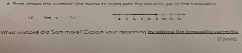 Sam draws the number line below to represent the solution set of the inequaliy
10-9m
What mistake did Sam make? Explain your reasoning by solving the inequality correctly 
2 point