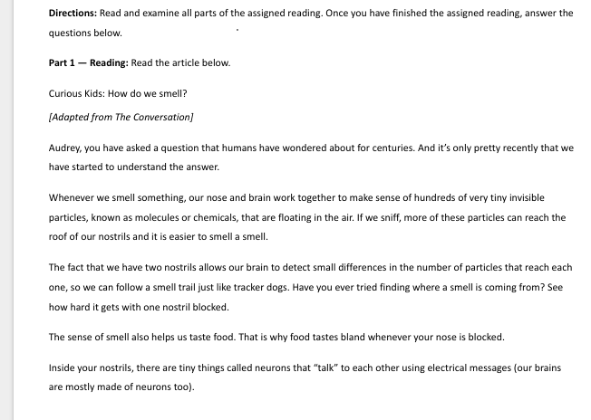 Directions: Read and examine all parts of the assigned reading. Once you have finished the assigned reading, answer the
questions below.
Part 1 — Reading: Read the article below.
Curious Kids: How do we smell?
[Adapted from The Conversation]
Audrey, you have asked a question that humans have wondered about for centuries. And it’s only pretty recently that we
have started to understand the answer.
Whenever we smell something, our nose and brain work together to make sense of hundreds of very tiny invisible
particles, known as molecules or chemicals, that are floating in the air. If we sniff, more of these particles can reach the
roof of our nostrils and it is easier to smell a smell.
The fact that we have two nostrils allows our brain to detect small differences in the number of particles that reach each
one, so we can follow a smell trail just like tracker dogs. Have you ever tried finding where a smell is coming from? See
how hard it gets with one nostril blocked.
The sense of smell also helps us taste food. That is why food tastes bland whenever your nose is blocked.
Inside your nostrils, there are tiny things called neurons that “talk” to each other using electrical messages (our brains
are mostly made of neurons too).
