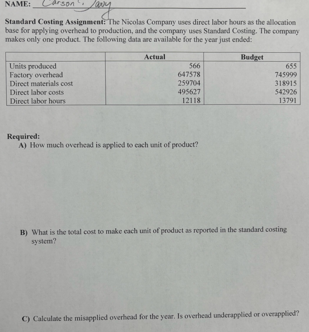 NAME:_ 
Standard Costing Assignment: The Nicolas Company uses direct labor hours as the allocation 
base for applying overhead to production, and the company uses Standard Costing. The company 
makes only one product. The following data are available for the year just ended: 
Required: 
A) How much overhead is applied to each unit of product? 
B) What is the total cost to make each unit of product as reported in the standard costing 
system? 
C) Calculate the misapplied overhead for the year. Is overhead underapplied or overapplied?