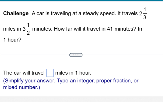 Challenge A car is traveling at a steady speed. It travels 2 1/3 
miles in 3 1/2  minutes. How far will it travel in 41 minutes? In
1 hour? 
The car will travel □ miles in 1 hour. 
(Simplify your answer. Type an integer, proper fraction, or 
mixed number.)