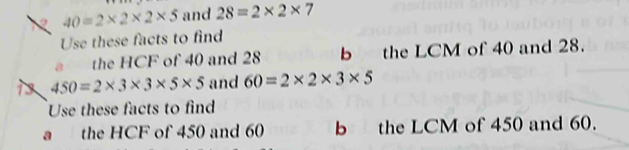 2 40=2* 2* 2* 5 and 28=2* 2* 7
Use these facts to find 
a the HCF of 40 and 28 b the LCM of 40 and 28.
450=2* 3* 3* 5* 5 and 60=2* 2* 3* 5
Use these facts to find 
a the HCF of 450 and 60 b the LCM of 450 and 60.