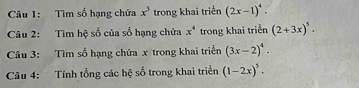 Tìm số hạng chứa x^3 trong khai triển (2x-1)^4. 
Câu 2: Tìm hệ số của số hạng chứa x^4 trong khai triển (2+3x)^5. 
Câu 3: Tìm số hạng chứa x trong khai triển (3x-2)^4. 
Câu 4: Tính tổng các hệ số trong khai triền (1-2x)^5.