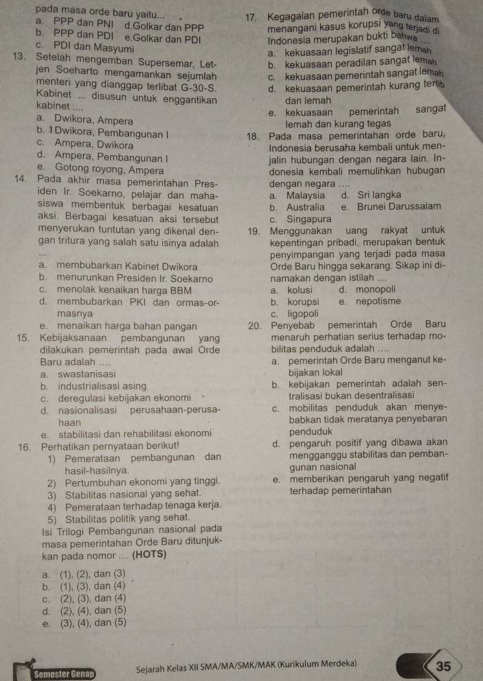 pada masa orde baru yaitu...
17. Kegagalan pemerintah orde baru dalam
a. PPP dan PNI d.Golkar dan PPP menangani kasus korupsi yang terjadi di
b. PPP dan PDI e.Golkar dan PDI Indonesia merupakan bukti bahwa
c. PDI dan Masyumi
a. kekuasaan legislatif sangat lemah
13. Setelah mengemban Supersemar, Let- b. kekuasaan peradilan sangat lemah
jen Soeharto mengamankan sejumlah c. kekuasaan pemerintah sangat lemah
menteri yang dianggap terlibat G-30-S. d. kekuasaan pemerintah kurang terti
Kabinet ... disusun untuk enggantikan dan lemah
kabinet ....
e. kekuasaan pemerintah sangat
a. Dwikora, Ampera
lemah dan kurang tegas
b. 1 Dwikora, Pembangunan I
18. Pada masa pemerintahan orde baru,
c. Ampera, Dwikora
Indonesia berusaha kembali untuk men-
d. Ampera, Pembangunan I
jalin hubungan dengan negara lain. In-
e. Gotong royong, Ampera donesia kembali memulihkan hubuqan
14. Pada akhir masa pemerintahan Pres- dengan negara ....
iden Ir. Soekarno, pelajar dan maha- a. Malaysia d. Sri langka
siswa membentuk berbagai kesatuan b. Australia e. Brunei Darussalam
aksi. Berbagai kesatuan aksi tersebut c. Singapura
menyerukan tuntutan yang dikenal den- 19. Menggunakan uang rakyat untuk
gan tritura yang salah satu isinya adalah kepentingan pribadi, merupakan bentuk
penyimpangan yang terjadi pada masa
a. membubarkan Kabinet Dwikora Orde Baru hingga sekarang. Sikap ini di-
b. menurunkan Presiden Ir. Soekarno namakan dengan istilah ....
c. menolak kenaikan harga BBM a. kolusi d. monopoli
d. membubarkan PKI dan ormas-or- b. korupsi e. nepotisme
masnya c. ligopoli
e. menaikan harga bahan pangan 20. Penyebab pemerintah Orde Baru
15. Kebijaksanaan pembangunan yang menaruh perhatian serius terhadap mo-
dilakukan pemerintah pada awal Orde bilitas penduduk adalah ...
Baru adalah .... a. pemerintah Orde Baru menganut ke-
a. swastanisasi bijakan lokal
b. industrialisasi asing b. kebijakan pemerintah adalah sen-
c. deregulasi kebijakan ekonomi tralisasi bukan desentralisasi
d. nasionalisasi perusahaan-perusa- c. mobilitas penduduk akan menye-
haan babkan tidak meratanya penyebaran
e. stabilitasi dan rehabilitasi ekonomi penduduk
16. Perhatikan pernyataan berikut! d. pengaruh positif yang dibawa akan
1) Pemerataan pembangunan dan mengganggu stabilitas dan pemban-
hasil-hasilnya. gunan nasional
2) Pertumbuhan ekonomi yang tinggi. e. memberikan pengaruh yang negatif
3) Stabilitas nasional yang sehat. terhadap pemerintahan
4) Pemerataan terhadap tenaga kerja.
5) Stabilitas politik yang sehat.
Isi Trilogi Pembangunan nasional pada
masa pemerintahan Orde Baru ditunjuk
kan pada nomor .... (HOTS)
a. (1), (2), dan (3)
b. (1), (3), dan (4)
c. (2), (3), dan (4)
d. (2), (4), dan (5)
e. (3), (4), dan (5)
Semester Genar Sejarah Kelas XII SMA/MA/SMK/MAK (Kurikulum Merdeka)
35