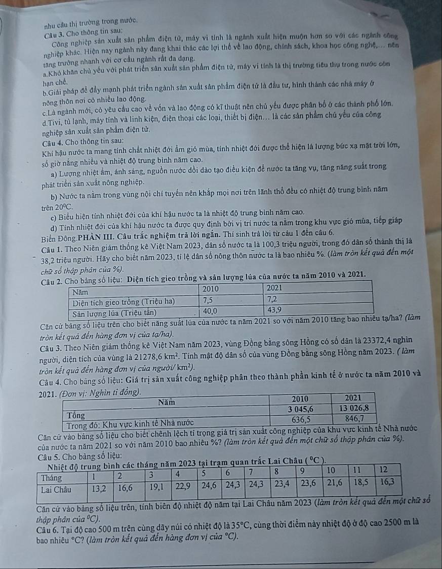 nhu cầu thị trường trong nước.
Câu 3. Cho thông tin sau:
Công nghiệp sản xuất sản phẩm điện tử, máy vi tính là ngành xuất hiện muộn hơn so với các ngành công
nghiệp khác. Hiện nay ngành này đang khai thác các lợi thế về lao động, chính sách, khoa học công nghệ,... nên
tăng trưởng nhanh với cơ cầu ngành rất đa dạng.
a Khô khân chủ yếu với phát triển sản xuất sản phẩm điện tử, máy vi tính là thị trường tiêu thụ trong nước còn
hạn chế
b.Giải pháp đề đầy mạnh phát triển ngành sản xuất sân phẩm điện tử là đầu tư, hình thành các nhà máy ở
nông thôn nơi cỏ nhiều lao động.
c.Là ngành mới, có yêu cầu cao về vốn và lao động có kĩ thuật nên chủ yếu được phân bố ở các thành phố lớn..Tivi, tù lạnh, máy tính và linh kiện, điện thoại các loại, thiết bị điện... là các sản phẩm chủ yếu của công
nghiệp sản xuất sản phẩm điện tử.
Câu 4. Cho thông tin sau:
Khí hậu nước ta mang tính chất nhiệt đới ẩm gió mùa, tính nhiệt đới được thể hiện là lượng bức xạ mặt trời lớn,
số giờ nắng nhiều và nhiệt độ trung bình năm cao.
a) Lượng nhiệt ẩm, ảnh sáng, nguồn nước dồi dào tạo điều kiện để nước ta tăng vụ, tăng năng suất trong
phát triển sản xuất nông nghiệp.
b) Nước ta nằm trong vùng nội chí tuyến nên khắp mọi nơi trên lãnh thổ đều có nhiệt độ trung bình năm
trên 20°C.
c) Biểu hiện tính nhiệt đới của khí hậu nước ta là nhiệt độ trung bình năm cao.
d) Tính nhiệt đới của khí hậu nước ta được quy định bởi vị trí nước ta nằm trong khu vực gió mùa, tiếp giáp
Biển Đông.PHÀN III. Câu trắc nghiệm trả lời ngắn. Thí sinh trả lời từ câu 1 đến câu 6.
Câu 1. Theo Niên giám thống kê Việt Nam 2023, dân số nước ta là 100,3 triệu người, trong đó dân số thành thị là
38,2 triệu người. Hãy cho biết năm 2023, tỉ lệ dân số nông thôn nước ta là bao nhiêu %. (làm tròn kết quả đến một
chữ số thập phân của %).
n tích gieo trồng và sản lượng lúa của nước ta năm 2010 và 2021.
Căn cử bảng số liệu trên cho biết năng suất lúa của nước ta năm 2021 so với  (làm
tròn kết quả đến hàng đơn vị của tạ/ha).
Câu 3. Theo Niên giám thống kê Việt Nam năm 2023, vùng Đồng bằng sông Hồng có số dân là 23372,4 nghìn
người, diện tích của vùng là 21278,6km^2 F. Tính mật độ dân số của vùng Đồng bằng sông Hồng năm 2023. ( làm
tròn kết quả đến hàng đơn vị của người/ km²).
Câu 4. Cho bảng số liệu: Giá trị sản xuất công nghiệp phân theo thành phần kinh tế ở nước ta năm 2010 và
Căn cử vào bảng số liệu cho biết chênh lệch tỉ trọng giá trị sản xuất công nghiớc
của nước ta năm 2021 so với năm 2010 bao nhiêu %? (làm tròn kết quả đến một chữ số thập phân của %).
Câu 5. Cho bảng số liệu:
(^circ C)
Căn cứ vào bảng số liệu trên, tính biên độ nhiệt độ năm tại
thập phân cua^0C).
Cầu 6. Tại độ cao 500 m trên cùng dãy núi có nhiệt độ là 35°C C, cùng thời điểm này nhiệt độ ở độ cao 2500 m là
bao nhiêu °C? (làm tròn kết quả đến hàng đơn vị cia°C