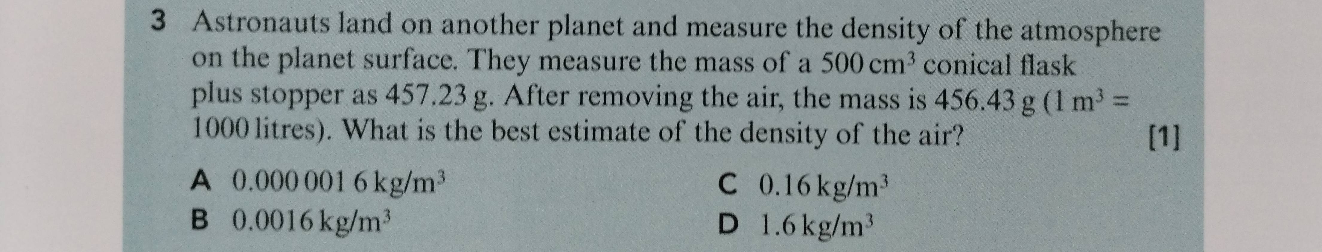 Astronauts land on another planet and measure the density of the atmosphere
on the planet surface. They measure the mass of a 500cm^3 conical flask
plus stopper as 457.23 g. After removing the air, the mass is 456.43g(1m^3=
1000 litres). What is the best estimate of the density of the air? [1]
A 0.0000016kg/m^3
C 0.16kg/m^3
B 0.0016kg/m^3
D 1.6kg/m^3