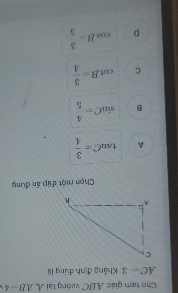 Cho tam giác ABC vuông tại A, AB=4
AC=3. Khẳng định đúng là
Chọn một đáp án đúng
A tan C= 3/4 
B sin C= 4/5 
C cot B= 3/4 
D cos B= 3/5 