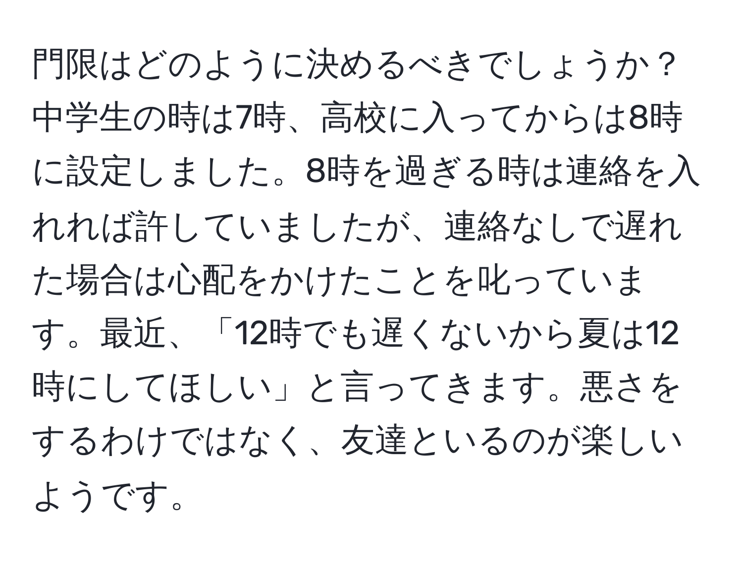 門限はどのように決めるべきでしょうか？中学生の時は7時、高校に入ってからは8時に設定しました。8時を過ぎる時は連絡を入れれば許していましたが、連絡なしで遅れた場合は心配をかけたことを叱っています。最近、「12時でも遅くないから夏は12時にしてほしい」と言ってきます。悪さをするわけではなく、友達といるのが楽しいようです。