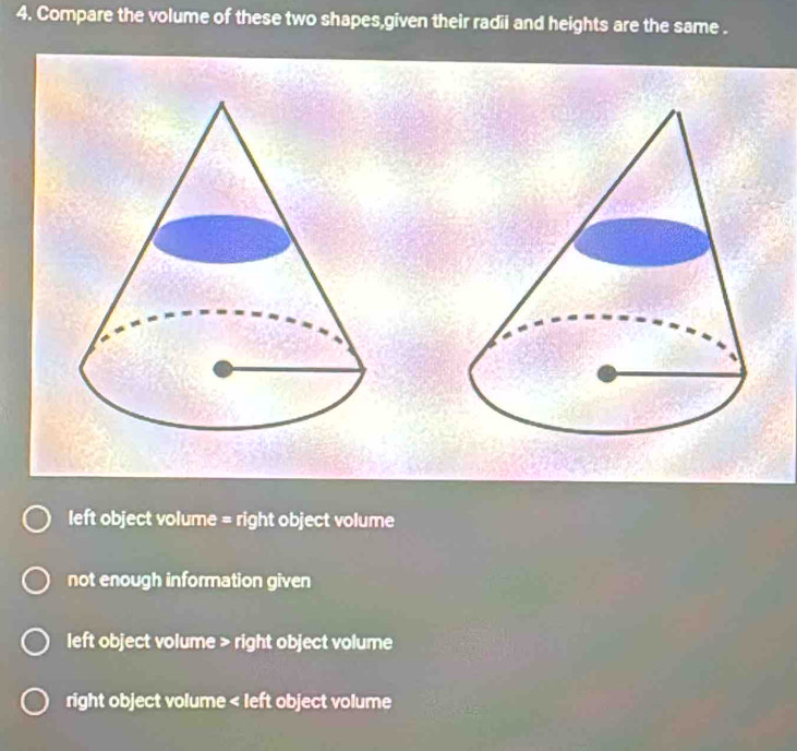 Compare the volume of these two shapes,given their radii and heights are the same .
left object volume = right object volume
not enough information given
left object volume > right object volume
right object volume < left object volume