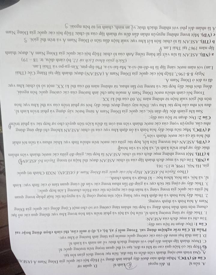 A. tiền tệ B. đối ngoại kinh tế D. quân sự
Câu 45 (VDC). Nhận định nào dưới đây phản ảnh đúng về Hiệp hội các quốc gia Đông Nam Á (ASEA)
A. Quá trình mở rộng thành viên diễn ra lầu dài, liên tục trong thời gian tồn tại.
B Hợp tác có hiệu quả cao từ khi ra đời, tạo vị thể quan trọng trên trường quốc tế.
C. Được thành lập nhằm đổi phó với những thách thức về an ninh và kinh tế.
D. Làm thất bại mưu đồ của các cường quốc muốn gia tăng ánh hướng ở khu vực.
Phần I. Câu trắc nghiệm đúng sai. Trong mỗi ý a), b), c), d) ở mỗi cầu, thí sinh chọn đúng hoặc sai
Câu 1: Đọc đoạn tư liệu sau đây:
Tôn chỉ và mục đích của ASEAN:
1. Thúc đẩy sự tăng trưởng kinh tế, tiến bộ xã hội và phát triển văn hóa trong khu vực thông qua các nổ lực
chung trên tinh thần bình đẳng và hợp tác nhằm tăng cường cơ sở cho một Cộng đồng các quốc gia Đông
Nam Á hòa binh và thịnh vượng:
2. Thúc đầy hòa bình và ồn định khu vực bằng việc tôn trọng công lý và nguyên tắc luật pháp trong quan
hệ giữa các quốc gia trong vùng và tuân thủ các nguyên tắc của Hiến chương Liên hợp quốc;
3. Thúc đầy sự cộng tác tích cực và giúp đỡ lẫn nhau trong các vấn đề cùng quan tâm ở các lĩnh vực: kinh
tế, xã hội, văn hóa, khoa học - kĩ thuật và hành chính,...
(Theo Tuyên bổ ASEAN, Hiệp hội các quốc gia Đông Nam Á (ASEAN), NXB Chính trị quốc
gia, Hà Nội, 1998, tr. 15- 16).
a (NB). Tôn chỉ và mục đích thành lập của tổ chức ASEAN được thể hiện rõ trong Tuyên bố ASEAN
b (TH). Một trong những mục đích của tổ chức ASEAN là hợp tác, giúp đỡ giữa các nước thành viên nhằm
thúc đầy sự phát triển kinh tế, xã hội và văn hóay
c (VD). ASEAN chủ trương liên kết, hợp tác giữa các nước trên nhiều lĩnh vực khác nhau và tiến tới nhất
thể hóa tất cả các nước thành viên 9
d (VDC). Mục tiêu thúc đầy hòa bình và ồn định khu vực của tổ chức ASEAN không chỉ đáp ứng đúng
nhu cầu, nguyện vọng của các nước thành viên mà còn là điều kiện tiên quyết cho sự hợp tác và phát triểnh
Câu 2: Đọc đoạn tư liệu sau đây:
Sau khi giành độc lập dân tộc, các quốc gia Đông Nam Á từng bước xây dựng và phát triển kinh tế,
đưa tới nhu cầu hợp tác khu vực. Điều này cũng được thúc đầy bởi sự phát triển của xu thế khu vực hóa
trên thế giới xuất hiện từ những năm 50, 60 của thể kỉ XX.
Trong bối cảnh nhiều nước Đông Nam Á muốn hạn chế ảnh hường của các cường quốc bên ngoài,
đồng thời thúc đầy hợp tác và tương trợ lẫn nhau, từ những năm 60 của thế ki XX, một số tổ chức khu vực
đã ra đời ở Đông Nam Ả.
Ngày 8-8-1967, Hiệp hội các quốc gia Đông Nam Á (ASEAN) được thành lập tại Băng Cốc (Thái
Lan) với năm nước sáng lập là ln -dhat o-nhat e-xhat e. ,Ma-lai-xi-a , Phi-lip-pin, Xin-ga-po và Thái Lan.
(Sách giáo khoa Lịch sứ 12, bộ cánh diều, tr. 18-19)
a (NB). ASEAN là tên viết tắt bằng tiếng Anh của tổ chức Hiệp hội các quốc gia Đông Nam Á, được thành
lập năm 1967 tại Thái Lan.
b (TH). ASEAN là tổ chức liên kết khu vực xuất hiện đầu tiên ở Đông Nam Á và trên thế giới. S
c (VD). Một trong những nguyên nhân dẫn đến sự thành lập của tổ chức Hiệp hội các quốc gia Đông Nam
Á là nhằm đổi phó với những thách thức về an ninh, chính trị từ bên ngoài.