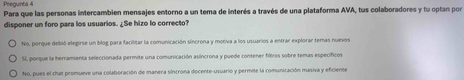 Pregunta 4
Para que las personas intercambien mensajes entorno a un tema de interés a través de una plataforma AVA, tus colaboradores y tu optan por
disponer un foro para los usuarios. ¿Se hizo lo correcto?
No, porque debió elegirse un blog para facilitar la comunicación síncrona y motiva a los usuarios a entrar explorar temas nuevos
Sí, porque la herramienta seleccionada permite una comunicación asíncrona y puede contener filtros sobre temas específicos
No, pues el chat promueve una colaboración de manera síncrona docente-usuario y permite la comunicación masiva y eficiente