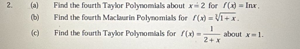 Find the fourth Taylor Polynomials about x=2 for f(x)=Inx. 
(b) Find the fourth Maclaurin Polynomials for f(x)=sqrt[3](1+x). 
(c) Find the fourth Taylor Polynomials for f(x)= 1/2+x  about x=1.