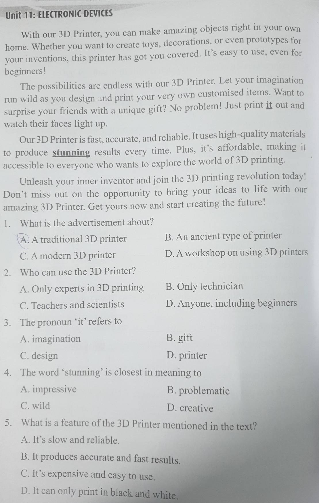 ELECTRONIC DEVICES
With our 3D Printer, you can make amazing objects right in your own
home. Whether you want to create toys, decorations, or even prototypes for
your inventions, this printer has got you covered. It’s easy to use, even for
beginners!
The possibilities are endless with our 3D Printer. Let your imagination
run wild as you design and print your very own customised items. Want to
surprise your friends with a unique gift? No problem! Just print it out and
watch their faces light up.
Our 3D Printer is fast, accurate, and reliable. It uses high-quality materials
to produce stunning results every time. Plus, it’s affordable, making it
accessible to everyone who wants to explore the world of 3D printing.
Unleash your inner inventor and join the 3D printing revolution today!
Don’t miss out on the opportunity to bring your ideas to life with our
amazing 3D Printer. Get yours now and start creating the future!
1. What is the advertisement about?
A A traditional 3D printer B. An ancient type of printer
C. A modern 3D printer D. A workshop on using 3D printers
2. Who can use the 3D Printer?
A. Only experts in 3D printing B. Only technician
C. Teachers and scientists D. Anyone, including beginners
3. The pronoun ‘it’ refers to
A. imagination B. gift
C. design D. printer
4. The word ‘stunning’ is closest in meaning to
A. impressive B. problematic
C. wild D. creative
5. What is a feature of the 3D Printer mentioned in the text?
A. It’s slow and reliable.
B. It produces accurate and fast results.
C. It’s expensive and easy to use.
D. It can only print in black and white.