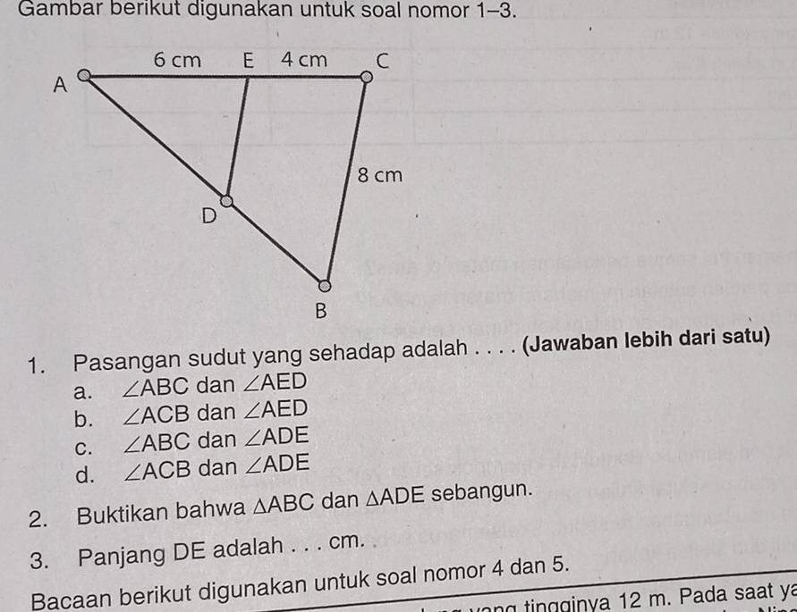 Gambar berikut digunakan untuk soal nomor 1-3.
1. Pasangan sudut yang sehadap adalah . . . . (Jawaban lebih dari satu)
a. ∠ ABC dan ∠ AED
b. ∠ ACB dan ∠ AED
C. ∠ ABC dan ∠ ADE
d. ∠ ACB dan ∠ ADE
2. Buktikan bahwa △ ABC dan △ ADE sebangun.
3. Panjang DE adalah . . . cm.
Bacaan berikut digunakan untuk soal nomor 4 dan 5.
ng tingginya 12 m. Pada saat ya