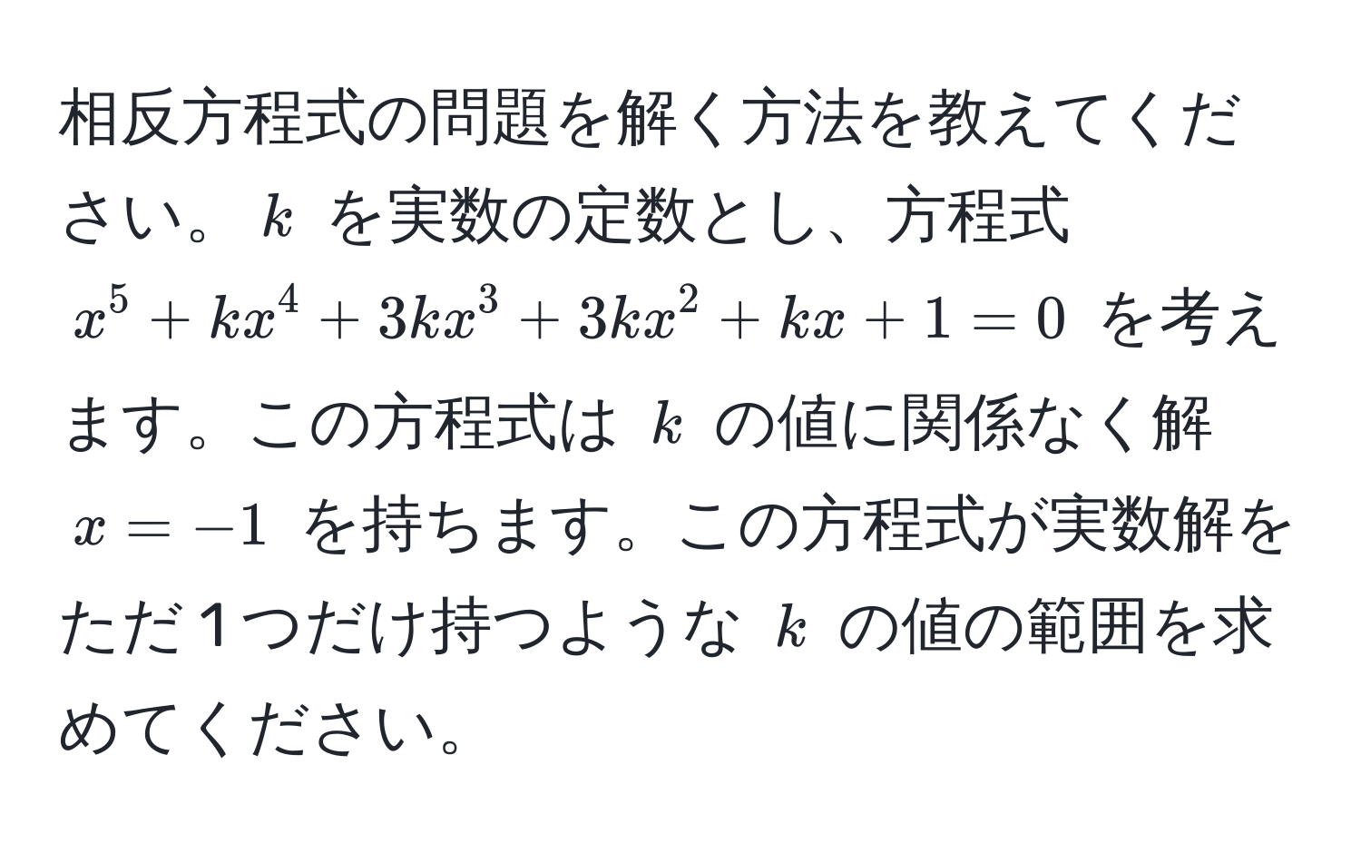 相反方程式の問題を解く方法を教えてください。$k$ を実数の定数とし、方程式 $x^5 + kx^4 + 3kx^3 + 3kx^2 + kx + 1 = 0$ を考えます。この方程式は $k$ の値に関係なく解 $x = -1$ を持ちます。この方程式が実数解をただ 1 つだけ持つような $k$ の値の範囲を求めてください。