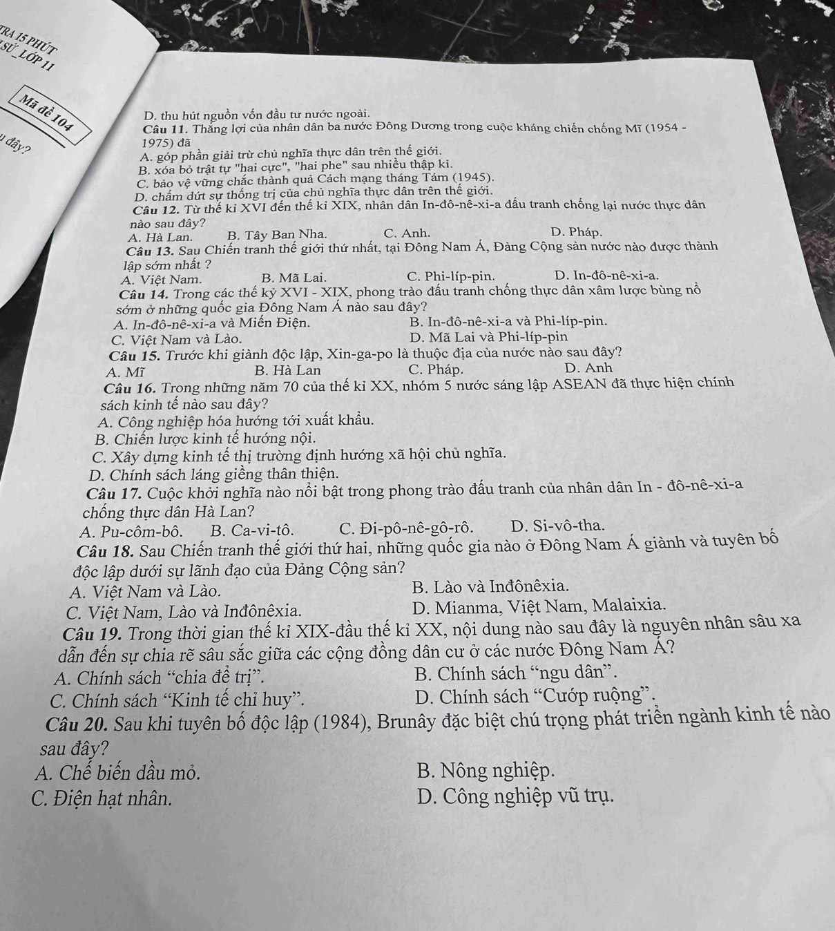 tRa 15 phút
SỨ _LớP 11
D. thu hút nguồn vốn đầu tư nước ngoài.
Mã đề 104  Câu 11. Thẳng lợi của nhân dân ba nước Đông Dương trong cuộc kháng chiến chống Mĩ (1954 -
1 đây?
1975) đã
A. góp phần giải trừ chủ nghĩa thực dân trên thế giới.
B. xóa bỏ trật tự "hai cực", "hai phe" sau nhiều thập ki.
C. bảo vệ vững chắc thành quả Cách mạng tháng Tám (1945).
D. chấm dứt sự thống trị của chủ nghĩa thực dân trên thế giới.
Câu 12. Từ thế kỉ XVI đến thế kỉ XIX, nhân dân In-đô-nê-xi-a đầu tranh chống lại nước thực dân
nào sau đây? D. Pháp.
A. Hà Lan. B. Tây Ban Nha. C. Anh.
Câu 13. Sau Chiến tranh thế giới thứ nhất, tại Đông Nam Á, Đàng Cộng sản nước nào được thành
lập sớm nhất ?
A. Việt Nam. B. Mã Lai. C. Phi-líp-pin. D. In-đô-nê-xi-a.
Câu 14. Trong các thế kỷ XVI - XIX, phong trào đấu tranh chống thực dân xâm lược bùng nổ
sớm ở những quốc gia Đông Nam Á nào sau đây?
A. In-đô-nê-xi-a và Miền Điện. B. In-đô-nê-xi-a và Phi-líp-pin.
C. Việt Nam và Lào. D. Mã Lai và Phi-líp-pin
Câu 15. Trước khi giành độc lập, Xin-ga-po là thuộc địa của nước nào sau đây?
A. Mĩ B. Hà Lan C. Pháp. D. Anh
Câu 16. Trong những năm 70 của thế kỉ XX, nhóm 5 nước sáng lập ASEAN đã thực hiện chính
sách kinh tế nào sau đây?
A. Công nghiệp hóa hướng tới xuất khẩu.
B. Chiến lược kinh tế hướng nội.
C. Xây dựng kinh tế thị trường định hướng xã hội chủ nghĩa.
D. Chính sách láng giềng thân thiện.
Câu 17. Cuộc khởi nghĩa nào nổi bật trong phong trào đấu tranh của nhân dân In - đô-nê-xi-a
chống thực dân Hà Lan?
A. Pu-côm-bô. B. Ca-vi-tô. C. Đi-pô-nê-gô-rô. D. Si-vô-tha.
Câu 18. Sau Chiến tranh thế giới thứ hai, những quốc gia nào ở Đông Nam Á giành và tuyên bố
độc lập dưới sự lãnh đạo của Đảng Cộng sản?
A. Việt Nam và Lào. B. Lào và Inđônêxia.
C. Việt Nam, Lào và Inđônêxia.  D. Mianma, Việt Nam, Malaixia.
Câu 19. Trong thời gian thế kỉ XIX-đầu thế kỉ XX, nội dung nào sau đây là nguyên nhân sâu xa
dẫn đến sự chia rẽ sâu sắc giữa các cộng đồng dân cư ở các nước Đông Nam Á?
A. Chính sách “chia để trị”. B. Chính sách “ngu dân”.
C. Chính sách “Kinh tế chỉ huy”. D. Chính sách “Cướp ruộng”.
Câu 20. Sau khi tuyên bố độc lập (1984), Brunây đặc biệt chú trọng phát triển ngành kinh tế nào
sau đây?
A. Chế biến dầu mỏ. B. Nông nghiệp.
C. Điện hạt nhân. D. Công nghiệp vũ trụ.