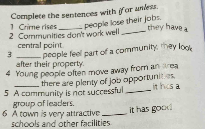 Complete the sentences with ifor unless. 
1 Crime rises _people lose their jobs. 
2 Communities don't work well_ 
they have a 
central point. 
_3 
people feel part of a community, they look 
after their property. 
4 Young people often move away from an area 
_there are plenty of job opportunities. 
5 A community is not successful_ 
it has a 
group of leaders. 
6 A town is very attractive _it has good 
schools and other facilities.