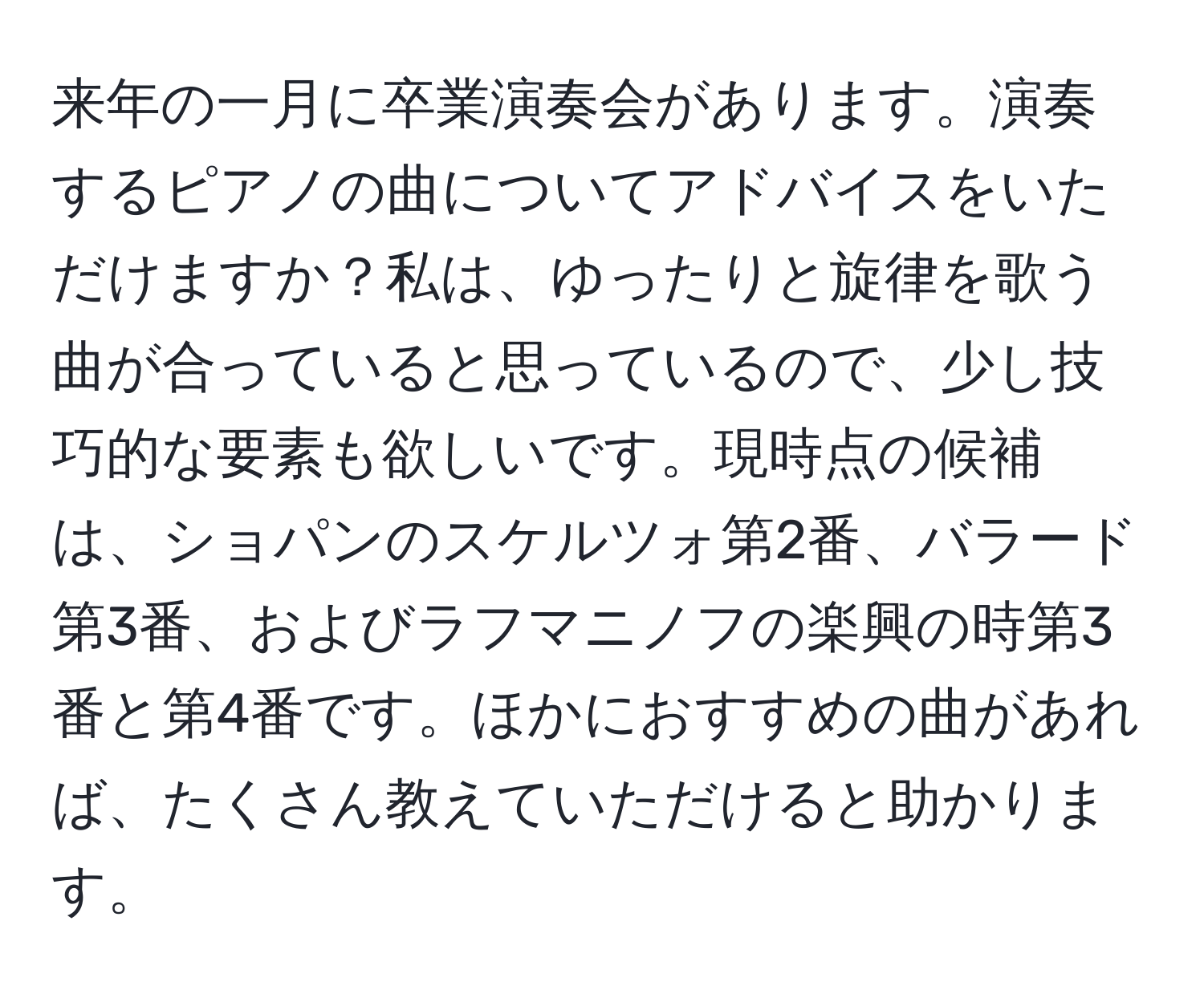 来年の一月に卒業演奏会があります。演奏するピアノの曲についてアドバイスをいただけますか？私は、ゆったりと旋律を歌う曲が合っていると思っているので、少し技巧的な要素も欲しいです。現時点の候補は、ショパンのスケルツォ第2番、バラード第3番、およびラフマニノフの楽興の時第3番と第4番です。ほかにおすすめの曲があれば、たくさん教えていただけると助かります。