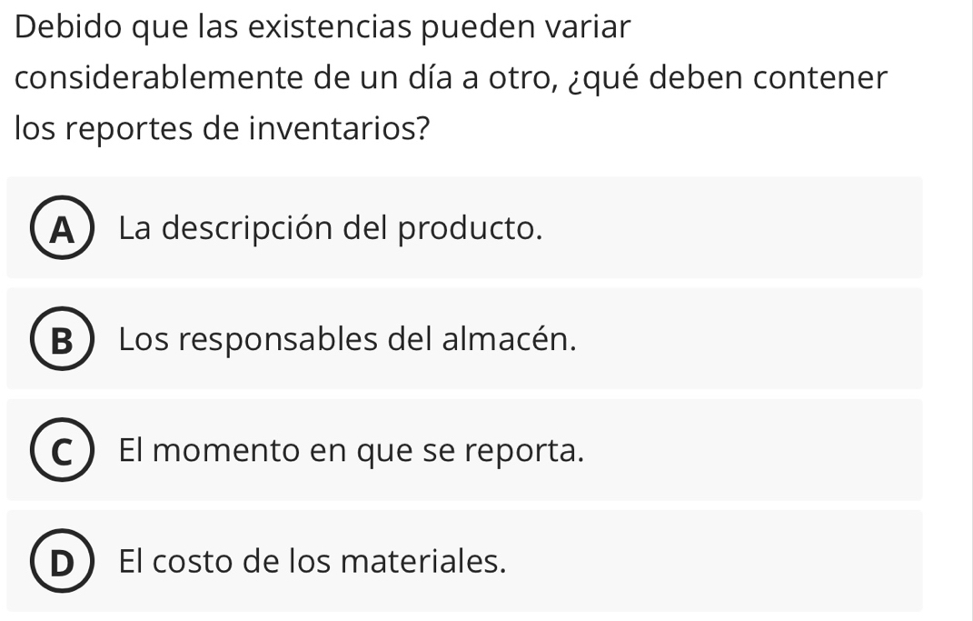 Debido que las existencias pueden variar
considerablemente de un día a otro, ¿qué deben contener
los reportes de inventarios?
A) La descripción del producto.
B Los responsables del almacén.
C El momento en que se reporta.
D El costo de los materiales.