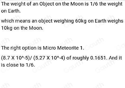 The weight of an Object on the Moon is 1/6 the weight 
on Earth. 
which means an object weighing 60kg on Earth weighs
10kg on the Moon. 
The right option is Micro Meteorite 1.
(8.7* 10^(wedge)-5)/(5.27* 10^(wedge)-4) of roughly 0.1651. And it 
is close to 1/6.