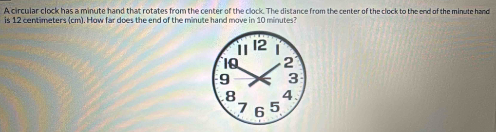 A circular clock has a minute hand that rotates from the center of the clock. The distance from the center of the clock to the end of the minute hand 
is 12 centimeters (cm). How far does the end of the minute hand move in 10 minutes?