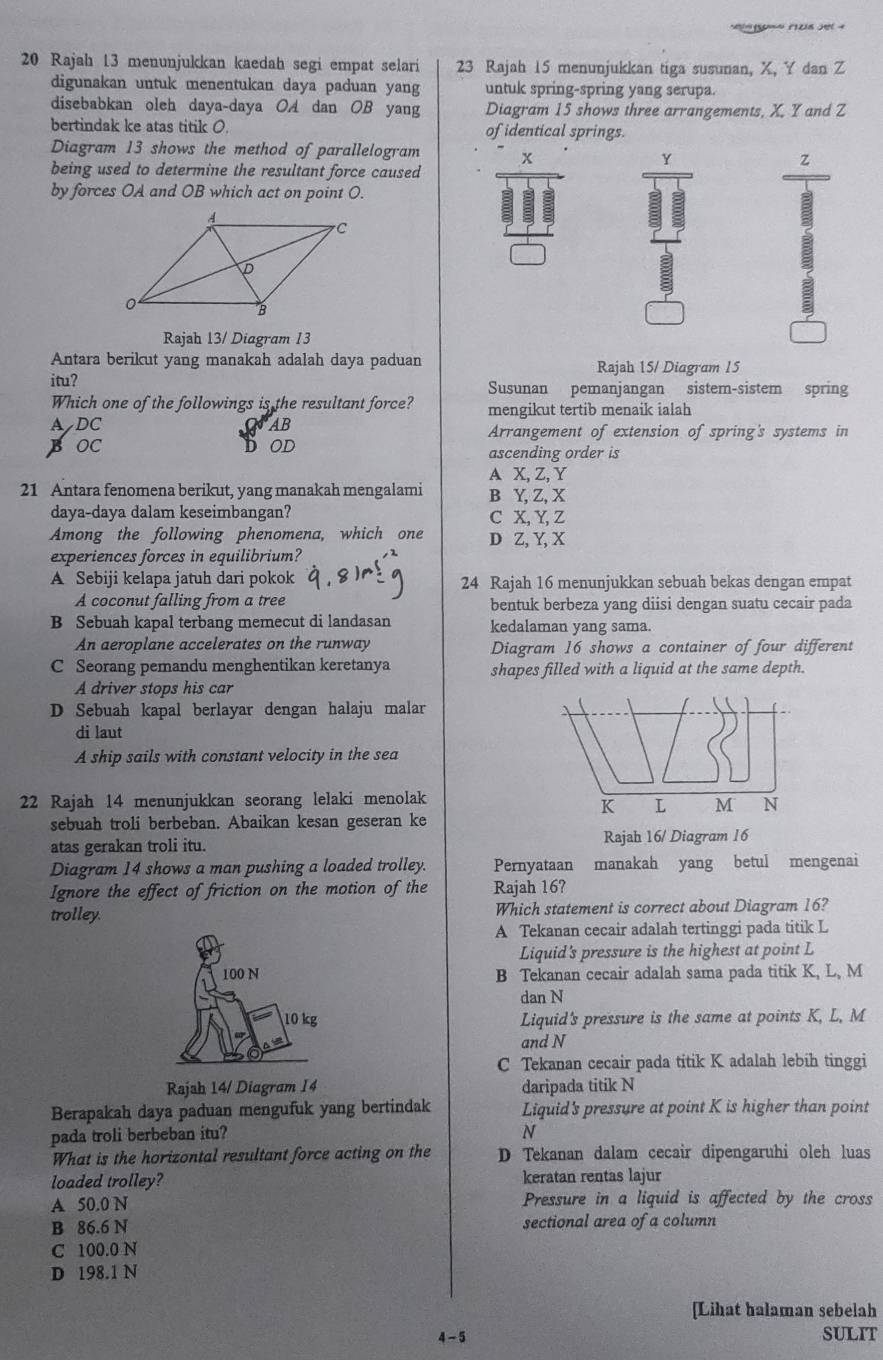 Rajah 13 menunjukkan kaedah segi empat selari 23 Rajah 15 menunjukkan tiga susunan, X, Y dan Z
digunakan untuk menentukan daya paduan yang untuk spring-spring yang serupa.
disebabkan oleh daya-daya OA dan OB yang Diagram 15 shows three arrangements, X. Y and Z
bertindak ke atas titik O. of identical springs.
Diagram 13 shows the method of parallelogram
being used to determine the resultant force caused
Y
z
by forces OA and OB which act on point O.
Rajah 13/ Diagram 13
Antara berikut yang manakah adalah daya paduan Rajah 15/ Diagram 15
itu? Susunan pemanjangan sistem-sistem spring
Which one of the followings is the resultant force? mengikut tertib menaik ialah
ADC AB Arrangement of extension of spring's systems in
BOC OD
ascending order is
A X, Z, Y
21 Antara fenomena berikut, yang manakah mengalami B Y, Z, X
daya-daya dalam keseimbangan? C X, Y, Z
Among the following phenomena, which one D Z, Y, X
experiences forces in equilibrium?
A Sebiji kelapa jatuh dari pokok 24 Rajah 16 menunjukkan sebuah bekas dengan empat
A coconut falling from a tree bentuk berbeza yang diisi dengan suatu cecair pada
B Sebuah kapal terbang memecut di landasan kedalaman yang sama.
An aeroplane accelerates on the runway Diagram 16 shows a container of four different
C Seorang pemandu menghentikan keretanya shapes filled with a liquid at the same depth.
A driver stops his car
D Sebuah kapal berlayar dengan halaju malar
di laut
A ship sails with constant velocity in the sea
22 Rajah 14 menunjukkan seorang lelaki menolak
K L M N
sebuah troli berbeban. Abaikan kesan geseran ke
atas gerakan troli itu. Rajah 16/ Diagram 16
Diagram 14 shows a man pushing a loaded trolley. Pernyataan manakah yang betul mengenai
Ignore the effect of friction on the motion of the Rajah 16?
trolley. Which statement is correct about Diagram 16?
A Tekanan cecair adalah tertinggi pada titik L
Liquid's pressure is the highest at point L
B Tekanan cecair adalah sama pada titik K, L, M
dan N
Liquid's pressure is the same at points K, L, M
and N
C Tekanan cecair pada titik K adalah lebih tinggi
Rajah 14/ Diagram 14 daripada titik N
Berapakah daya paduan mengufuk yang bertindak Liquid's pressure at point K is higher than point
pada troli berbeban itu? N
What is the horizontal resultant force acting on the D Tekanan dalam cecair dipengaruhi oleh luas
loaded trolley? keratan rentas lajur
A 50.0 N Pressure in a liquid is affected by the cross
B 86.6 N sectional area of a column
C 100.0 N
D 198.1 N
[Lihat halaman sebelah
4 - 5
SULIT