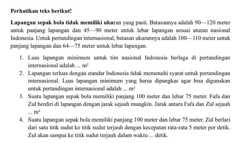 Perhatikan teks berikut! 
Lapangan sepak bola tidak memiliki ukuran yang pasti. Batasannya adalah 90—120 meter
untuk panjang lapangan dan 45—90 meter untuk lebar lapangan sesuai aturan nasional 
Indonesia. Untuk pertandingan internasional, batasan ukurannya adalah 0—110 meter untuk 10
panjang lapangan dan 64—75 meter untuk lebar lapangan. 
1. Luas lapangan minimum untuk tim nasional Indonesia berlaga di pertandingan 
internasional adalah ... m^2
2. Lapangan terluas dengan standar Indonesia tidak memenuhi syarat untuk pertandingan 
internasional. Luas lapangan minimum yang harus dipangkas agar bisa digunakan 
untuk pertandingan internasional adalah ... m^2
3. Suatu lapangan sepak bola memiliki panjang 100 meter dan lebar 75 meter. Fafa dan 
Zul berdiri di lapangan dengan jarak sejauh mungkin. Jarak antara Fafa dan Zul sejauh 
_ m^2
4. Suatu lapangan sepak bola memiliki panjang 100 meter dan lebar 75 meter. Zul berlari 
dari satu titik sudut ke titik sudut terjauh dengan kecepatan rata-rata 5 meter per detik. 
Zul akan sampai ke titik sudut terjauh dalam waktu ... detik.