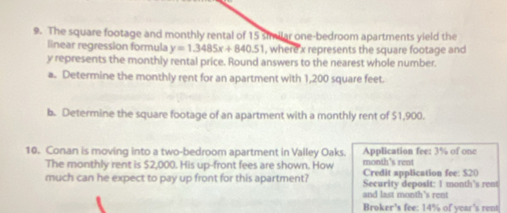 The square footage and monthly rental of 15 similar one-bedroom apartments yield the 
linear regression formula y=1.3485x+840.51 , where x represents the square footage and
y represents the monthly rental price. Round answers to the nearest whole number. 
a. Determine the monthly rent for an apartment with 1,200 square feet. 
b. Determine the square footage of an apartment with a monthly rent of $1,900. 
10. Conan is moving into a two-bedroom apartment in Valley Oaks. Application fee: 3% of one 
The monthly rent is $2,000. His up-front fees are shown. How month's rent 
Credit application fee: $20
much can he expect to pay up front for this apartment? Security deposit: 1 month 's rent 
and last month's rent 
Broker's fee: 14% of year's rent