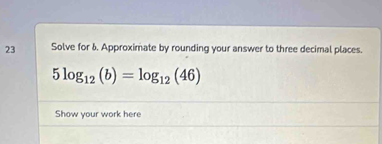 Solve for 6. Approximate by rounding your answer to three decimal places.
5log _12(b)=log _12(46)
Show your work here