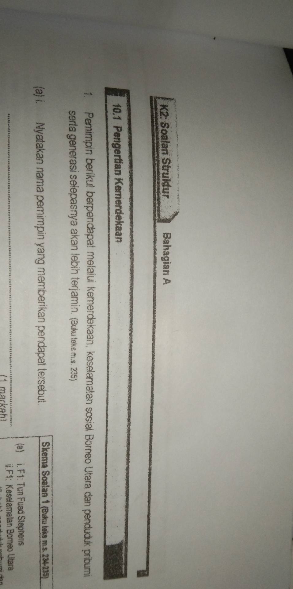 K2: Soalan Struktur Bahagian A 
10.1 Pengertian Kemerdekaan 
1. Pemimpin berikut berpendapat melalui kemerdekaan, keselamatan sosial Borneo Utara dan penduduk pribumi 
serta generasi selepasnya akan lebih terjamin. (Buku teks m.s. 235) 
(a) i. Nyatakan nama pemimpin yang memberikan pendapat tersebut. 
Skema Soalan 1 (Buku teks m. s. 234-235) 
_ 
(a) i. F1: Tun Fuad Stephens 
(1 markah) ii.F1: Keselamatan Bomeo Utara