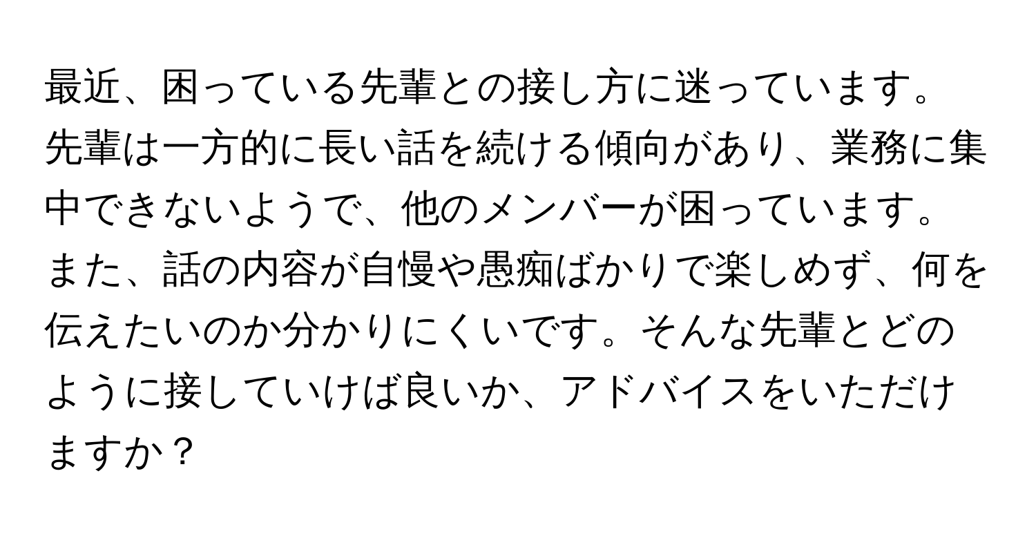 最近、困っている先輩との接し方に迷っています。 先輩は一方的に長い話を続ける傾向があり、業務に集中できないようで、他のメンバーが困っています。また、話の内容が自慢や愚痴ばかりで楽しめず、何を伝えたいのか分かりにくいです。そんな先輩とどのように接していけば良いか、アドバイスをいただけますか？