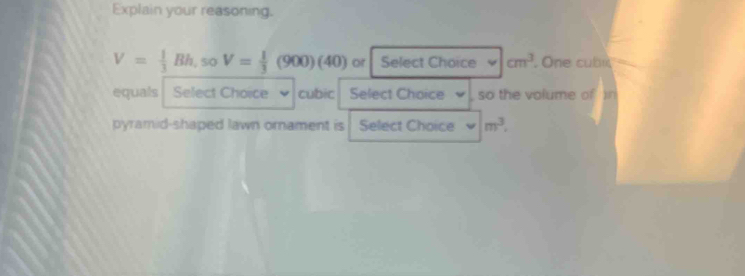 Explain your reasoning.
V= 1/3 Bh, soV= 1/3 (900)(40) or Select Choice cm^3. One cubi 
equals Select Choice cubic Select Choice so the volume of 
pyramid-shaped lawn ornament is Select Choice m^3.