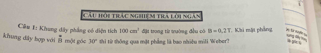  1/5 
cầU hỏi trác nghiệm trả lời ngán 
Câu 1: Khung dây phẳng có diện tích 100cm^2 đặt trong từ trường đều có B=0,2T. Khi mặt phẳng To từ xuyề u xung dây trong là góc tù 
khung dây hợp với beginarrayr u Bendarray một góc 30° thì từ thông qua mặt phẳng là bao nhiêu mili Weber?