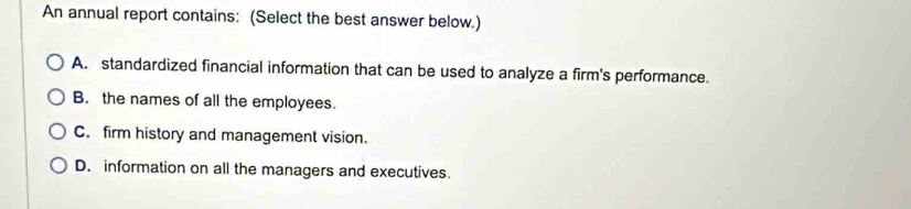 An annual report contains: (Select the best answer below.)
A. standardized financial information that can be used to analyze a firm's performance.
B. the names of all the employees.
C. firm history and management vision.
D. information on all the managers and executives