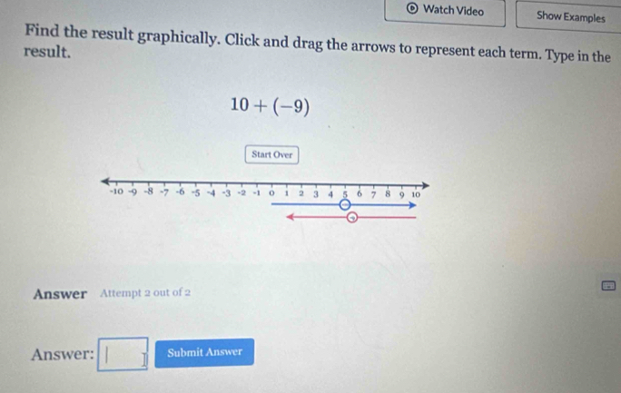 Watch Video Show Examples 
Find the result graphically. Click and drag the arrows to represent each term. Type in the 
result.
10+(-9)
Start Over 
Answer Attempt 2 out of 2 
Answer: □ Submit Answer