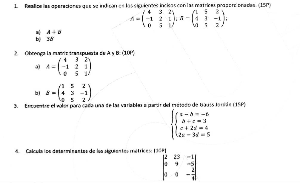 Realice las operaciones que se indican en los siguientes incisos con las matrices proporcionadas. (15P)
A=beginpmatrix 4&3&2 -1&2&1 0&5&1endpmatrix; B=beginpmatrix 1&5&2 4&3&-1 0&5&2endpmatrix
a) A+B
b) 3B
2. Obtenga la matriz transpuesta de A y B: (10P) 
a) A=beginpmatrix 4&3&2 -1&2&1 0&5&1endpmatrix
b) B=beginpmatrix 1&5&2 4&3&-1 0&5&2endpmatrix
3. Encuentre el valor para cada una de las variables a partir del método de Gauss Jordán (15P)
beginarrayl a-b=-6 b+c=3 c+2d=4 2a-3d=5endarray.
4. Calcula los determinantes de las siguientes matrices: (10P)
beginvmatrix 2&23&-1 0&9&-5 0&0&- 2/4 endvmatrix